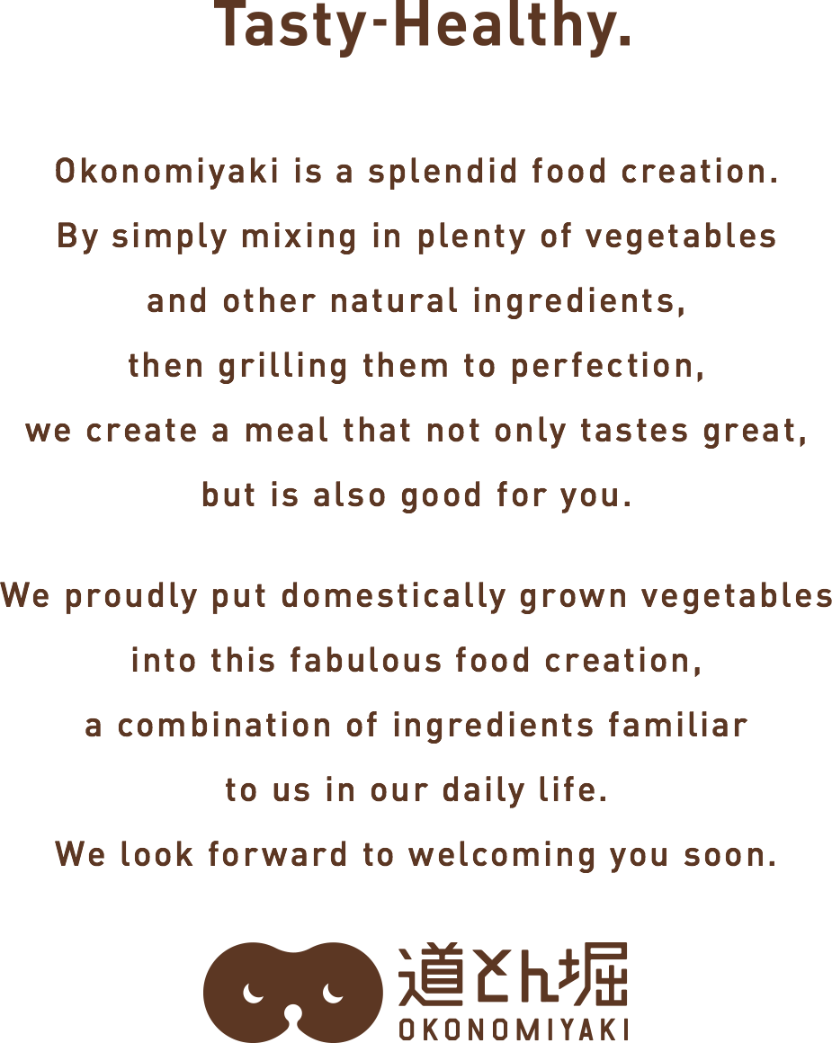 Okonomiyaki is an innovation.Simply mixing in plenty of vegetables and other balanced ingredients then grilling to perfection creates a tasty meal that is also good for you. As we pay attention to every detail that goes into this splendid invention born from our daily lives—right down to the use of domestically produced vegetables we look forward to seeing you here.