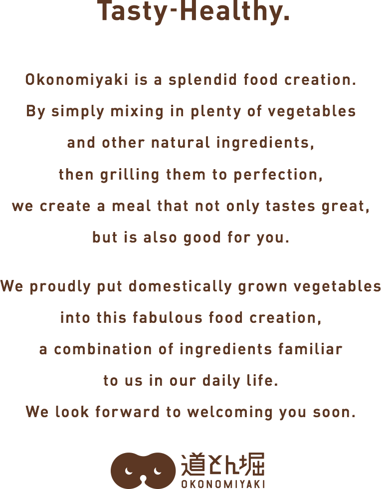 Okonomiyaki is an innovation.Simply mixing in plenty of vegetables and other balanced ingredients then grilling to perfection creates a tasty meal that is also good for you. As we pay attention to every detail that goes into this splendid invention born from our daily lives—right down to the use of domestically produced vegetables we look forward to seeing you here.