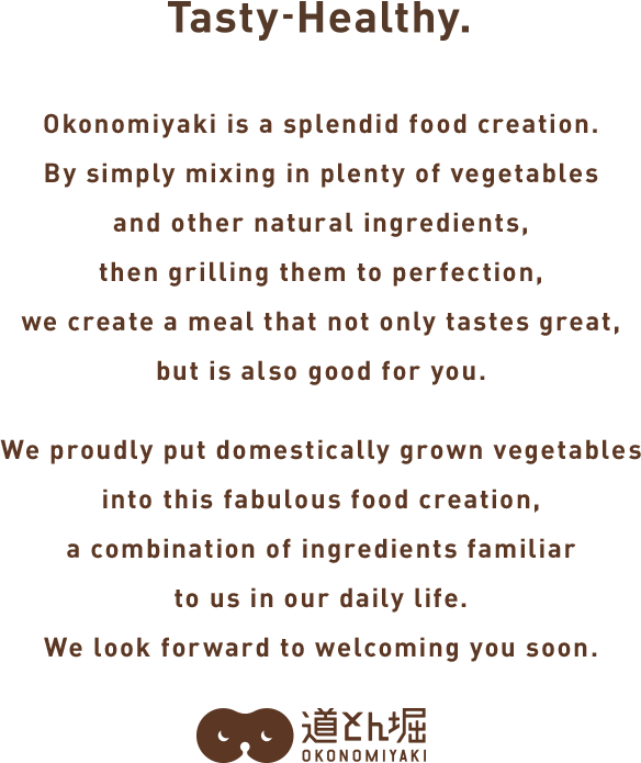 Okonomiyaki is an innovation.Simply mixing in plenty of vegetables and other balanced ingredients then grilling to perfection creates a tasty meal that is also good for you. As we pay attention to every detail that goes into this splendid invention born from our daily lives—right down to the use of domestically produced vegetables we look forward to seeing you here.